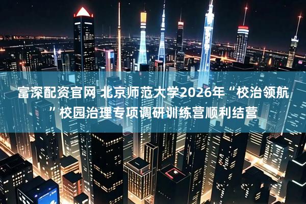 富深配资官网 北京师范大学2026年“校治领航”校园治理专项调研训练营顺利结营