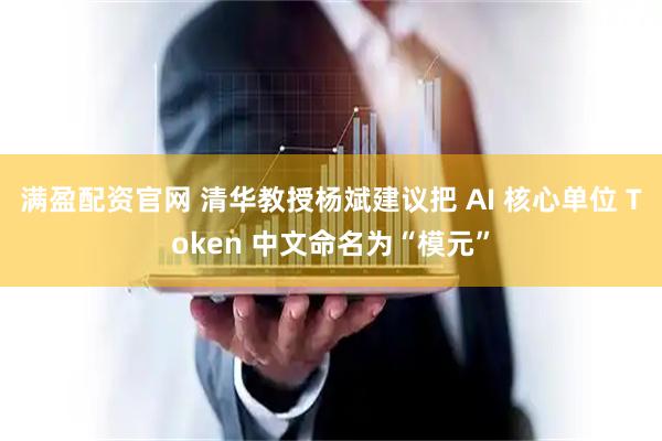 满盈配资官网 清华教授杨斌建议把 AI 核心单位 Token 中文命名为“模元”