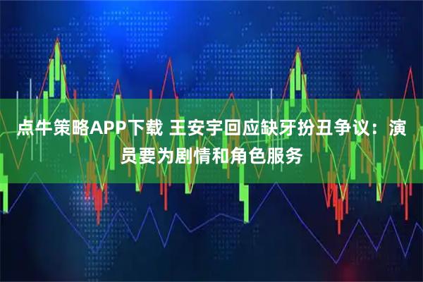点牛策略APP下载 王安宇回应缺牙扮丑争议：演员要为剧情和角色服务